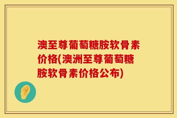 澳至尊葡萄糖胺软骨素价格(澳洲至尊葡萄糖胺软骨素价格公布)