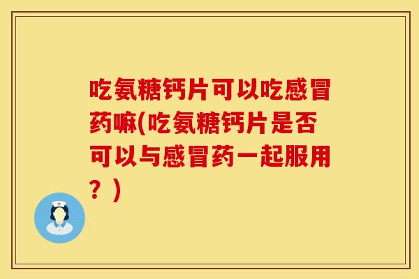 吃氨糖钙片可以吃感冒药嘛(吃氨糖钙片是否可以与感冒药一起服用？)