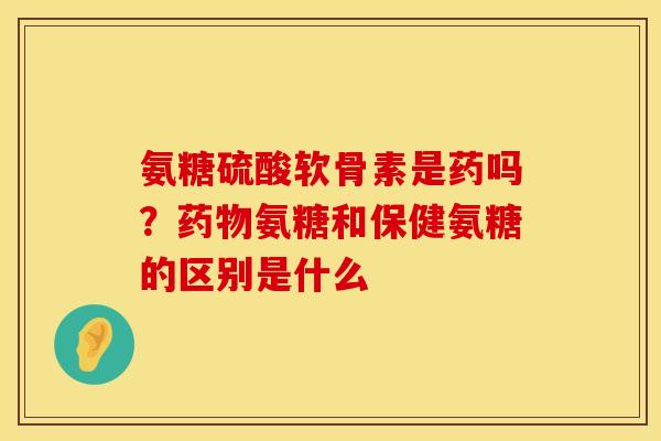 氨糖硫酸软骨素是药吗？药物氨糖和保健氨糖的区别是什么