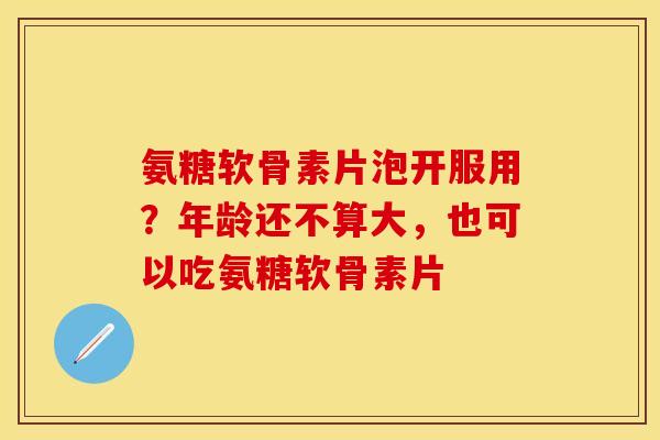 氨糖软骨素片泡开服用？年龄还不算大，也可以吃氨糖软骨素片