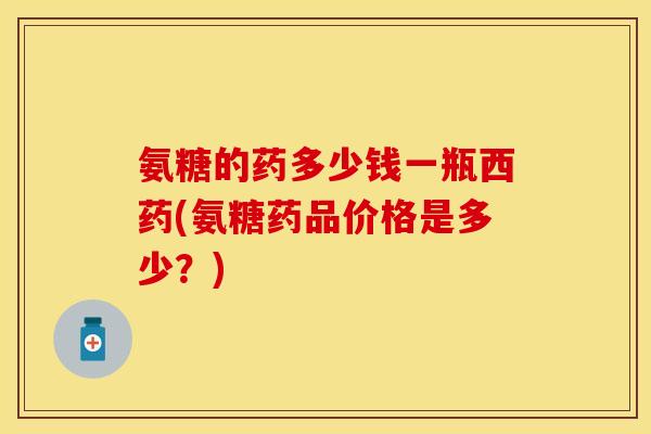 氨糖的药多少钱一瓶西药(氨糖药品价格是多少？)