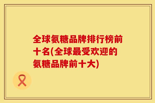 全球氨糖品牌排行榜前十名(全球最受欢迎的氨糖品牌前十大)