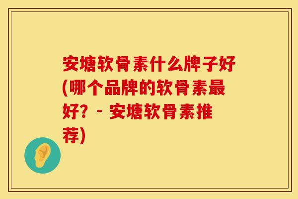 安塘软骨素什么牌子好(哪个品牌的软骨素最好？- 安塘软骨素推荐)