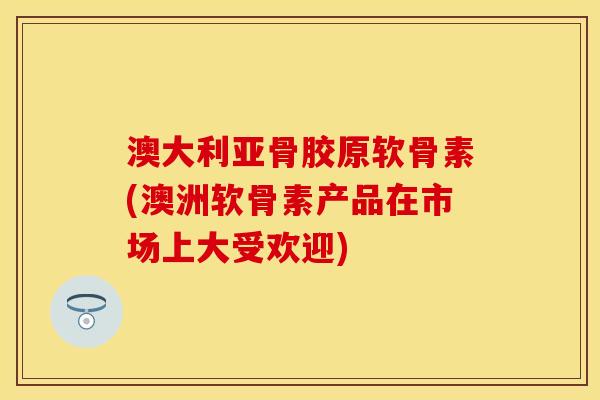 澳大利亚骨胶原软骨素(澳洲软骨素产品在市场上大受欢迎)