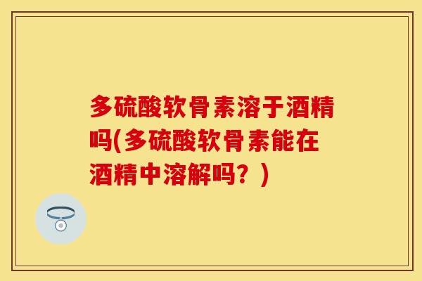 多硫酸软骨素溶于酒精吗(多硫酸软骨素能在酒精中溶解吗？)