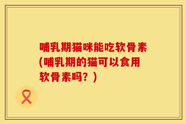 哺乳期猫咪能吃软骨素(哺乳期的猫可以食用软骨素吗？)