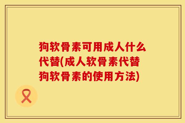 狗软骨素可用成人什么代替(成人软骨素代替狗软骨素的使用方法)
