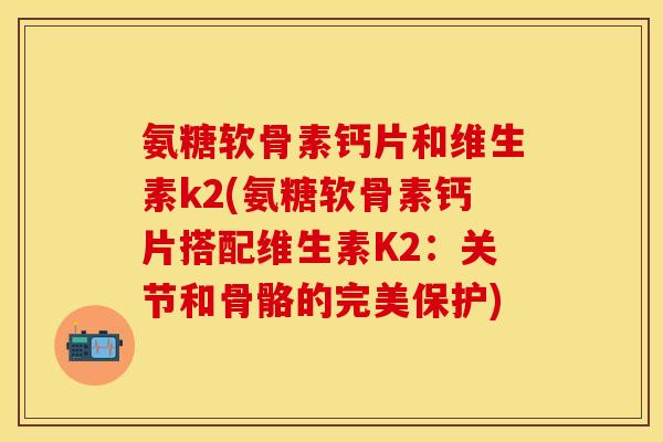 氨糖软骨素钙片和维生素k2(氨糖软骨素钙片搭配维生素K2：关节和骨骼的完美保护)
