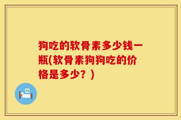 狗吃的软骨素多少钱一瓶(软骨素狗狗吃的价格是多少？)