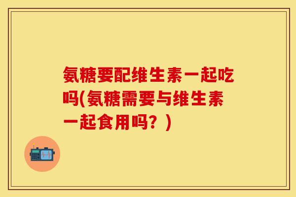氨糖要配维生素一起吃吗(氨糖需要与维生素一起食用吗？)