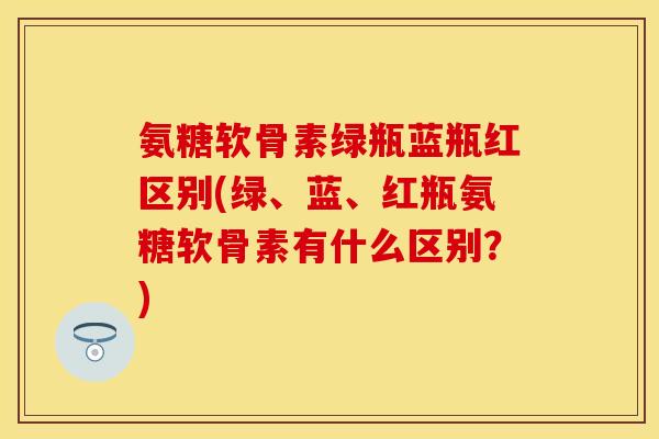 氨糖软骨素绿瓶蓝瓶红区别(绿、蓝、红瓶氨糖软骨素有什么区别?) 氨糖软骨素绿瓶蓝瓶红区别(绿、蓝、红瓶氨糖软骨素有什么区别?)