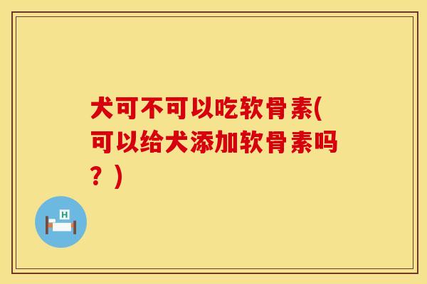 犬可不可以吃软骨素(可以给犬添加软骨素吗？)