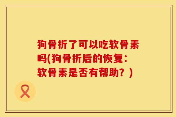 狗骨折了可以吃软骨素吗(狗骨折后的恢复：软骨素是否有帮助？)