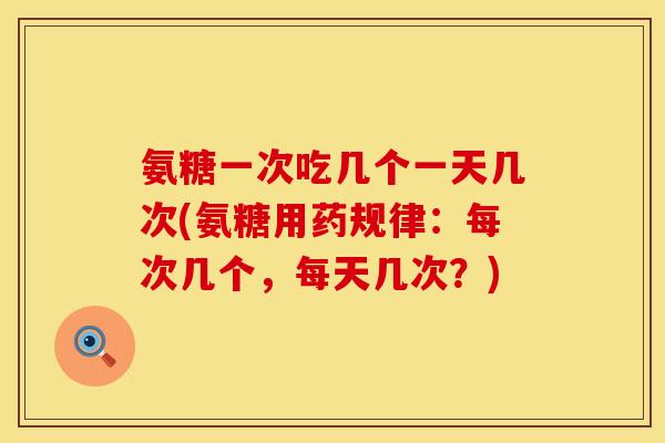 氨糖一次吃几个一天几次(氨糖用药规律：每次几个，每天几次？)