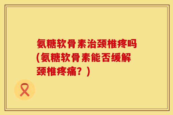 氨糖软骨素治颈椎疼吗(氨糖软骨素能否缓解颈椎疼痛？)