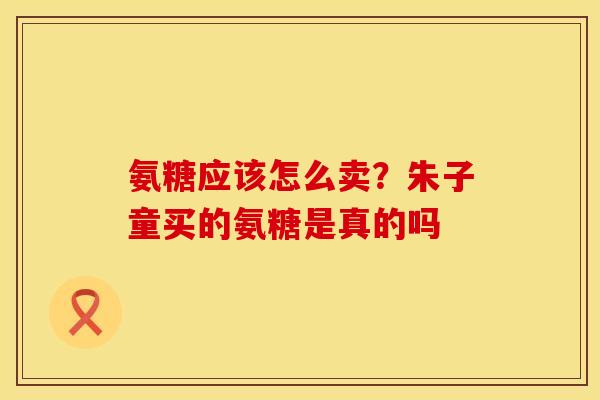 氨糖应该怎么卖？朱子童买的氨糖是真的吗