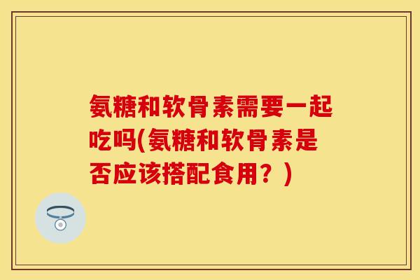氨糖和软骨素需要一起吃吗(氨糖和软骨素是否应该搭配食用？)