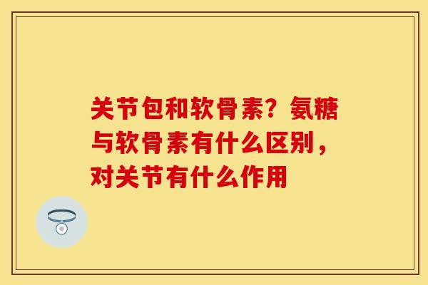 关节包和软骨素？氨糖与软骨素有什么区别，对关节有什么作用