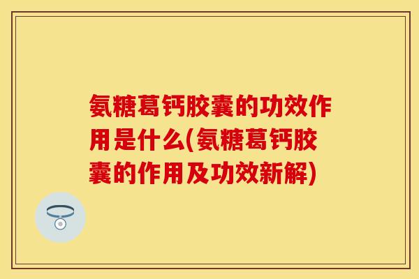氨糖葛钙胶囊的功效作用是什么(氨糖葛钙胶囊的作用及功效新解)