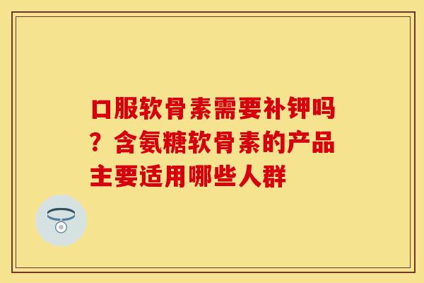 口服软骨素需要补钾吗？含氨糖软骨素的产品主要适用哪些人群