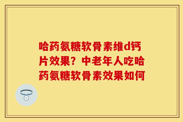 哈药氨糖软骨素维d钙片效果？中老年人吃哈药氨糖软骨素效果如何