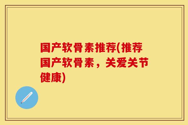 国产软骨素推荐(推荐国产软骨素，关爱关节健康)