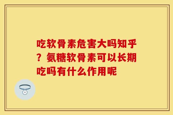 吃软骨素危害大吗知乎?氨糖软骨素可以长期吃吗有什么作用呢 吃软骨素危害大吗知乎?氨糖软骨素可以长期吃吗有什么作用呢