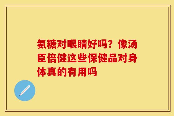 氨糖对眼睛好吗？像汤臣倍健这些保健品对身体真的有用吗
