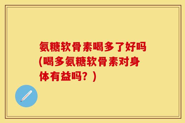 氨糖软骨素喝多了好吗(喝多氨糖软骨素对身体有益吗？)