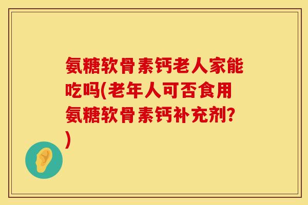 氨糖软骨素钙老人家能吃吗(老年人可否食用氨糖软骨素钙补充剂？)