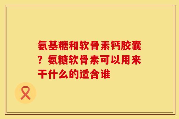 氨基糖和软骨素钙胶囊？氨糖软骨素可以用来干什么的适合谁