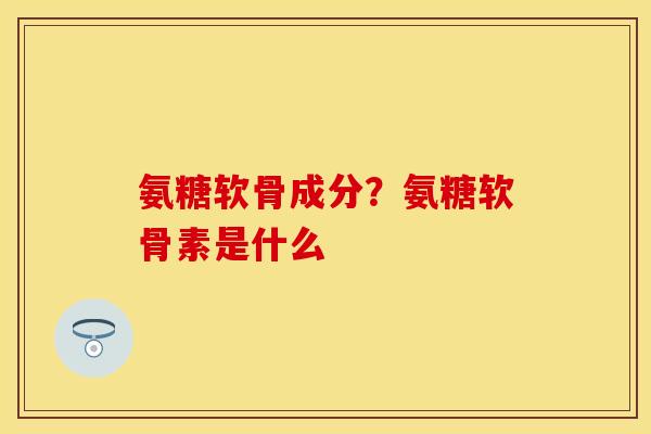 氨糖软骨成分？氨糖软骨素是什么