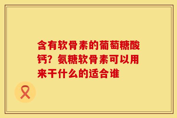 含有软骨素的葡萄糖酸钙？氨糖软骨素可以用来干什么的适合谁