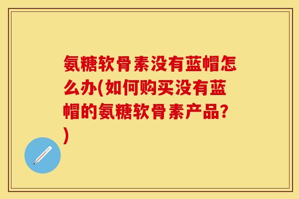 氨糖软骨素没有蓝帽怎么办(如何购买没有蓝帽的氨糖软骨素产品？)