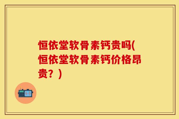 恒依堂软骨素钙贵吗(恒依堂软骨素钙价格昂贵？)