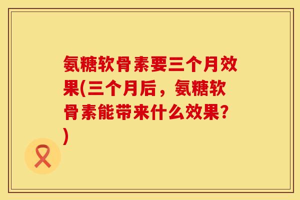 氨糖软骨素要三个月效果(三个月后，氨糖软骨素能带来什么效果？)