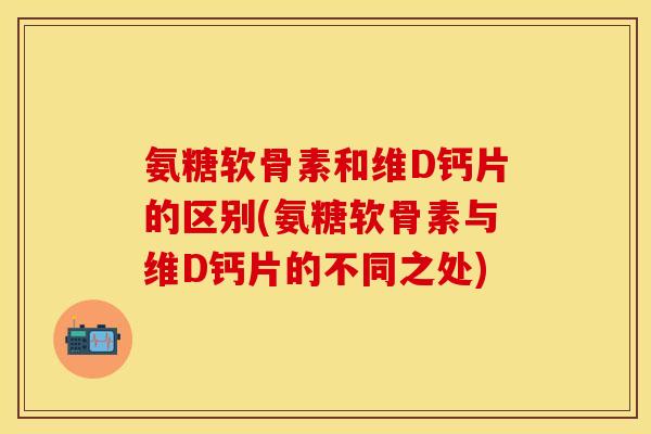 氨糖软骨素和维D钙片的区别(氨糖软骨素与维D钙片的不同之处)