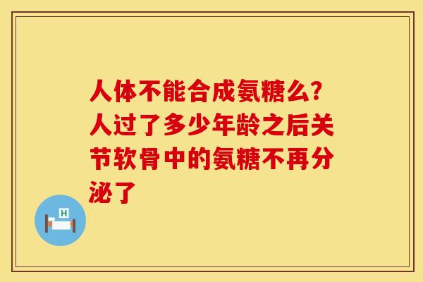 人体不能合成氨糖么？人过了多少年龄之后关节软骨中的氨糖不再分泌了