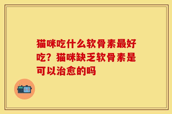 猫咪吃什么软骨素最好吃？猫咪缺乏软骨素是可以治愈的吗