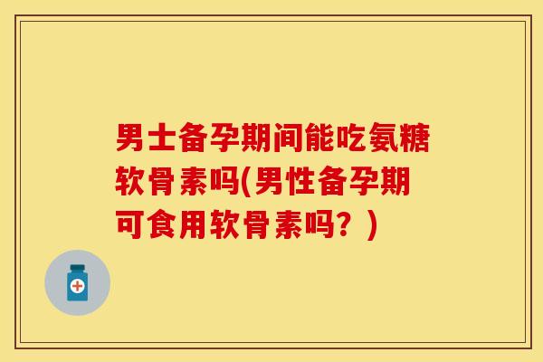 男士备孕期间能吃氨糖软骨素吗(男性备孕期可食用软骨素吗?) 男士备孕期间能吃氨糖软骨素吗(男性备孕期可食用软骨素吗?)