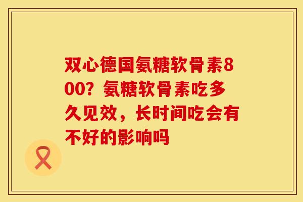 双心德国氨糖软骨素800？氨糖软骨素吃多久见效，长时间吃会有不好的影响吗