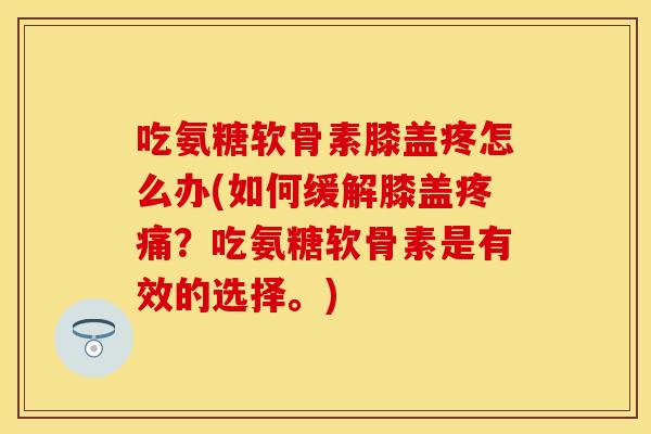 吃氨糖软骨素膝盖疼怎么办(如何缓解膝盖疼痛？吃氨糖软骨素是有效的选择。)