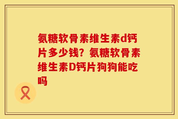 氨糖软骨素维生素d钙片多少钱？氨糖软骨素维生素D钙片狗狗能吃吗