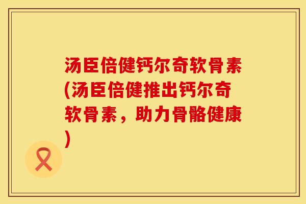 汤臣倍健钙尔奇软骨素(汤臣倍健推出钙尔奇软骨素，助力骨骼健康)