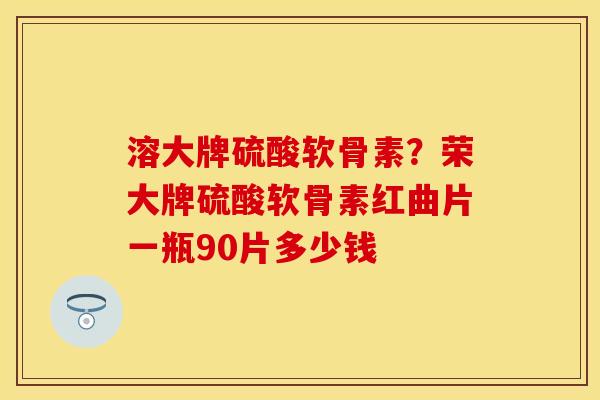 溶大牌硫酸软骨素？荣大牌硫酸软骨素红曲片一瓶90片多少钱