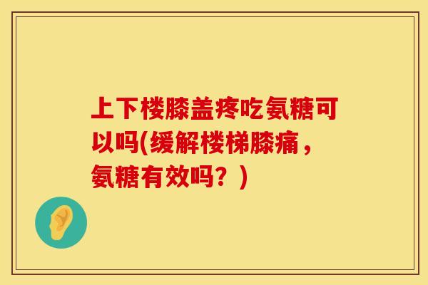 上下楼膝盖疼吃氨糖可以吗(缓解楼梯膝痛，氨糖有效吗？)