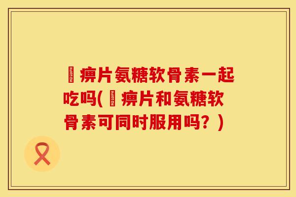 尪痹片氨糖软骨素一起吃吗(尪痹片和氨糖软骨素可同时服用吗？)
