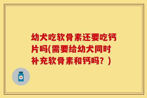 幼犬吃软骨素还要吃钙片吗(需要给幼犬同时补充软骨素和钙吗？)