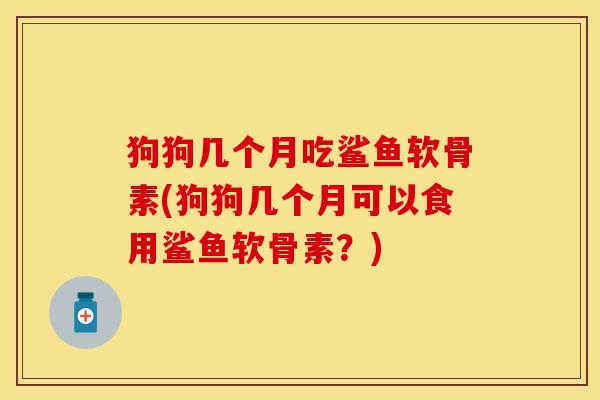 狗狗几个月吃鲨鱼软骨素(狗狗几个月可以食用鲨鱼软骨素？)