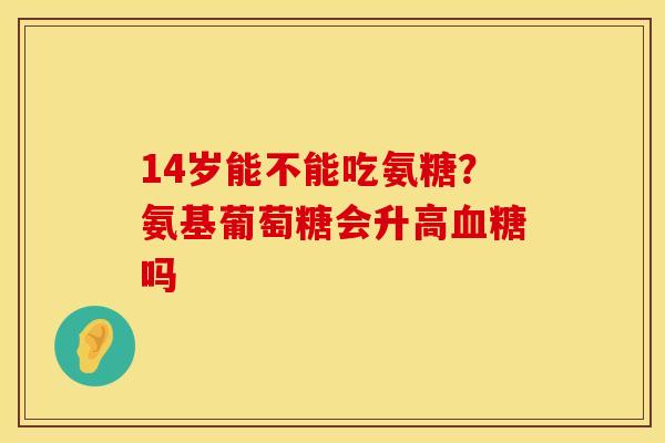 14岁能不能吃氨糖？氨基葡萄糖会升高血糖吗